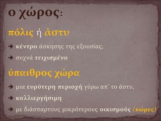 ο χώρος:
πόλις ή ἄστυ
 κέντρο άσκησης της εξουσίας,
 συχνά τειχισμένο
ύπαιθρος χώρα
 μια ευρύτερη περιοχή γύρω απ' το άστυ,
 καλλιεργήσιμη
 με διάσπαρτους μικρότερους οικισμούς (κώμες)
 