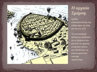 Η αρχαία
Σμύρνη.
Σχέδιο
αναπαράστασης της
πόλης προς τα τέλη
τον 7ου αι. π.Χ.
Τα ανασκαφικά
δεδομένα απέδειξαν
ότι η Σμύρνη είναι
μία από τις πρώτες
ελληνικές πόλεις
που διαθέτουν τα
χαρακτηριστικά
αστικής
οργάνωσης.
 
