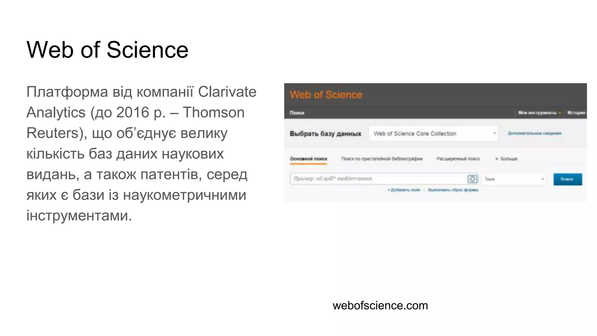 Web of Science
Платформа від компанії Clarivate
Analytics (до 2016 р. – Thomson
Reuters), що об’єднує велику
кількість баз даних наукових
видань, а також патентів, серед
яких є бази із наукометричними
інструментами.
webofscience.com
 