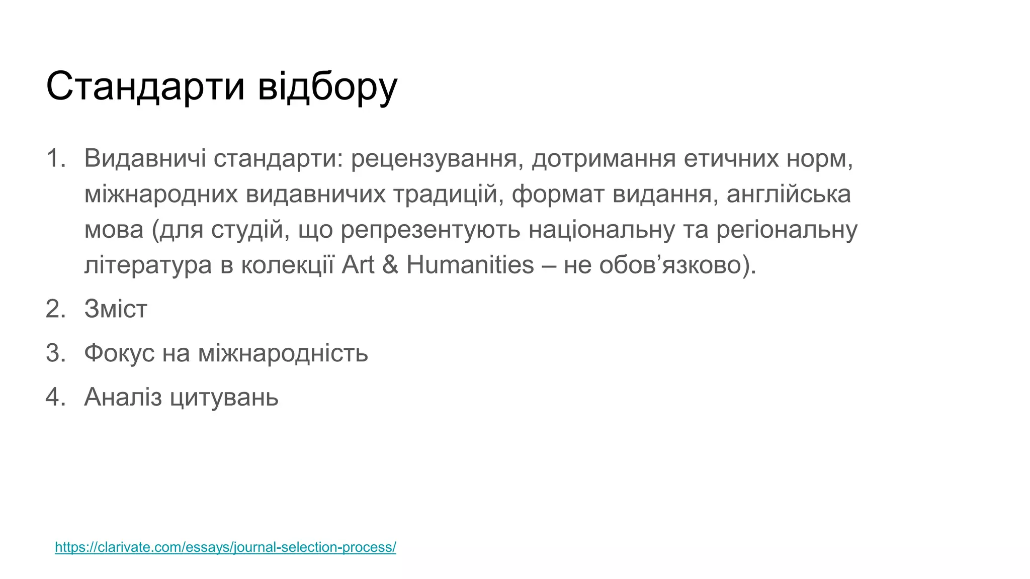 Стандарти відбору
1. Видавничі стандарти: рецензування, дотримання етичних норм,
міжнародних видавничих традицій, формат видання, англійська
мова (для студій, що репрезентують національну та регіональну
література в колекції Art & Humanities – не обов’язково).
2. Зміст
3. Фокус на міжнародність
4. Аналіз цитувань
https://clarivate.com/essays/journal-selection-process/
 