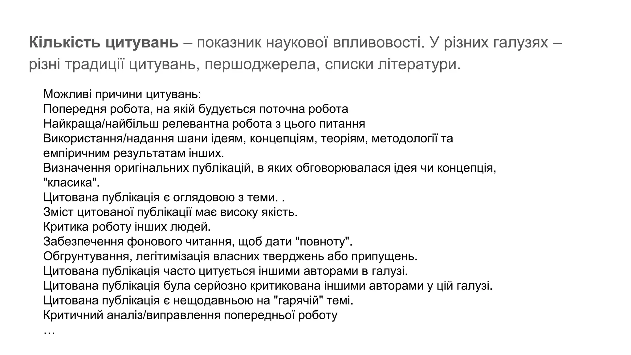 Кількість цитувань – показник наукової впливовості. У різних галузях –
різні традиції цитувань, першоджерела, списки літератури.
Можливі причини цитувань:
Попередня робота, на якій будується поточна робота
Найкраща/найбільш релевантна робота з цього питання
Використання/надання шани ідеям, концепціям, теоріям, методології та
емпіричним результатам інших.
Визначення оригінальних публікацій, в яких обговорювалася ідея чи концепція,
"класика".
Цитована публікація є оглядовою з теми. .
Зміст цитованої публікації має високу якість.
Критика роботу інших людей.
Забезпечення фонового читання, щоб дати "повноту".
Обгрунтування, легітимізація власних тверджень або припущень.
Цитована публікація часто цитується іншими авторами в галузі.
Цитована публікація була серйозно критикована іншими авторами у цій галузі.
Цитована публікація є нещодавньою на "гарячій" темі.
Критичний аналіз/виправлення попередньої роботу
…
 