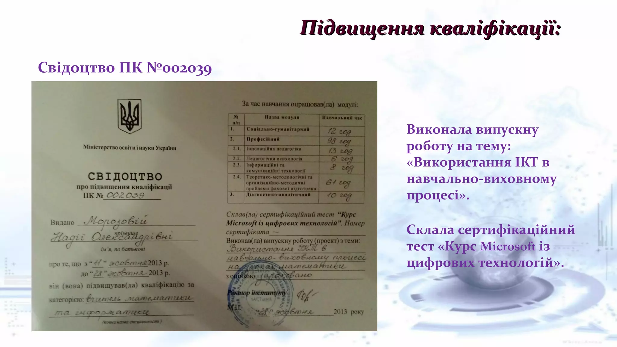 Підвищення кваліфікації:Підвищення кваліфікації:
Свідоцтво ПК №002039
Склала сертифікаційний
тест «Курс Microsoft із
цифрових технологій».
Виконала випускну
роботу на тему:
«Використання ІКТ в
навчально-виховному
процесі».
 