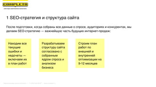 После подготовки, когда собраны все данные о спросе, аудиториях и конкурентах, мы
делаем SEO-стратегию — важнейшую часть будущих интернет-продаж:
1 SEO-стратегия и структура сайта
Сохраняем
текущие
результаты
Разрабатываем
структуру сайта
согласовано с
собранным
ядром спроса и
анализом
бизнеса
Находим все
текущие
ошибки и
недочеты —
включаем их
в план работ
Строим план
работ по
внешней и
внутренней
оптимизации на
9-12 месяцев
Маркетинговая группа Комплето | +7 (495) 640-89-97 | www.completo.ru
 