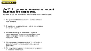 До 2012 года мы использовали типовой
подход к веб-разработке,
1. На брифинге Вас спрашивают о сайтах, которые
Вам нравятся.
2. В опроснике вопросы только о сайте, без вопросов
о бизнесе в целом.
3. Количество часов на “вникание в бизнес и
проектирование” исчисляется парой десятков,
после чего сразу же начинается “работа по
созданию сайта”.
4. Нет промежуточных результатов — что-то долго
разрабатывают, потом выдают неожиданный
результат.
5. Не могут сделать расчет эффективности проекта
и возврата инвестиций.
который до сих пор используют множество агентств и веб-студий:
Маркетинговая группа Комплето | +7 (495) 640-89-97 | www.completo.ru
 
