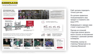 Cайт должен подходить
только для вас.
Он должен правильно
позиционировать ваш
продукт и отражать все
ваши УТП.
Информация о заводе сама
станет отдельным УТП.
Причем из сложной
структуры можно делать
много ссылок на внутренние
страницы с разными целями
конверсии.
Например, выход на
страницу Продукции и на
страницу Вакансий.
Маркетинговая группа Комплето | +7 (495) 640-89-97 | www.completo.ru
 
