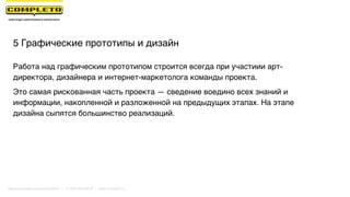 5 Графические прототипы и дизайн
Работа над графическим прототипом строится всегда при участиии арт-
директора, дизайнера и интернет-маркетолога команды проекта.
Это самая рискованная часть проекта — сведение воедино всех знаний и
информации, накопленной и разложенной на предыдущих этапах. На этапе
дизайна сыпятся большинство реализаций.
Маркетинговая группа Комплето | +7 (495) 640-89-97 | www.completo.ru
 