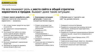 Не все понимают роль и место сайта в общей стратегии
маркетинга и продаж. Бывают даже такие ситуации:
1. Клиент просит разработать сайт.
Сделали стратегию электронного
маркетинга — оказалось:
1. Нет готовых линеек продуктов под спрос
на рынке b2c
2. Нет правильного позиционирования,
брендинга
3. Негативный опыт работы на новом
рынке в другом регионе, продукты
оказались невостребованными
4. Точки офлайн продаж в Москве и МО с
текущим ассортиментом и локациях
убыточны
5. Высокая конкуренция с одинаковыми
продуктами
6. Производство продуктов дешевого
эконом-сегмента убыточна
2. Анализируя ситуацию
детальнее, ставим уже
конкретные бизнес-задачи:
3. В итоге вместо "сделайте нам
сайт" мы делаем сначала:
1. Создать ассортимент под
спрос и платежеспособность
покупателей;
2. Разработать УТП;
3. Разработать
позиционирование, с
акцентом на продвижение в
интернете.
4. Определить количество
брендов,
5. Розничные цены на продукты,
заложив % цепочки
продвижения в канале сбыта.
1. Определить количество брендов,
2. Разработать ассортиментную матрицу (включая
технические, дизайнерские характеристики),
3. Цены на продукты,
4. Разработать концепции позиционирования брендов
компании под ЦА, с акцентом на продвижение в
интернете,
5. Нейминг серий и нового бренда,слоган, УТП,
6. Создание логотипа,
7. Графическая визуализация, фирстиль, брендбуки,
8. Разработать концепцию позиционирования,
9. Концепцию визуальной идентификации,
10.Бренд бук.
Маркетинговая группа Комплето | +7 (495) 640-89-97 | www.completo.ru
 
