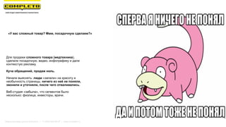 Для продажи сложного товара (медтехника),
сделали посадочную, видео, инфографику и дали
контекстую рекламу.
Куча обращений, продаж ноль.
Начали выяснять: люди «запали» на красоту и
необычность страницы, ничего из неё не поняли,
звонили и уточняли, после чего отваливались.
Веб-студия «забыла», что сегментов было
несколько: физлица, инвесторы, врачи.
«У вас сложный товар? Ммм, посадочную сделаем?»
Маркетинговая группа Комплето | +7 (495) 640-89-97 | www.completo.ru
 