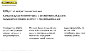 6 Вёрстка и программирование
Выдаём результаты по
частям, даём
попробовать, даже пока
не готово целиком.
Когда на руках имеем готовый и согласованный дизайн,
запускается процесс верстки и программирования:
Руководитель отдела
разработки формирует
команду на проект и
запускает процесс.
Минимум 2 раза в неделю (или
чаще) идёт сквозной контроль
проекта со стороны интернет-
маркетолга и проджект-
менеджера вашей команды.
Маркетинговая группа Комплето | +7 (495) 640-89-97 | www.completo.ru
 