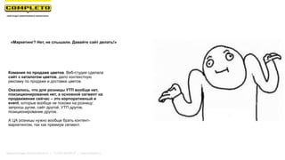  
«Маркетинг? Нет, не слышали. Давайте сайт делать!»
Комания по продаже цветов. Веб-студия сделала
сайт с каталогом цветов, дало контекстную
рекламу по продаже и доставке цветов.
Оказалось, что для розницы УТП вообще нет,
поизиционирования нет, а основной сегмент на
продвижение сейчас – это корпоративный и
event, которые вообще не похожи на розницу:
запросы дугие, сайт другой, УТП другое,
позиционирование другое.
А ЦА розницы нужно вообще брать контент-
маркетингом, так как премиум сегмент.
Маркетинговая группа Комплето | +7 (495) 640-89-97 | www.completo.ru
 