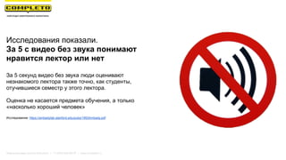 Маркетинговая группа Комплето | +7 (495) 640-89-97 | www.completo.ru
Исследования показали.
За 5 с видео без звука понимают
нравится лектор или нет
За 5 секунд видео без звука люди оценивают
незнакомого лектора также точно, как студенты,
отучившиеся семестр у этого лектора.
Оценка не касается предмета обучения, а только
«насколько хороший человек»
Исследование: https://ambadylab.stanford.edu/pubs/1993Ambady.pdf
 