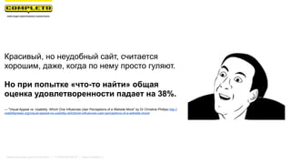 Маркетинговая группа Комплето | +7 (495) 640-89-97 | www.completo.ru
Красивый, но неудобный сайт, считается
хорошим, даже, когда по нему просто гуляют.
Но при попытке «что-то найти» общая
оценка удовлетворенности падает на 38%.
— "Visual Appeal vs. Usability: Which One Influences User Perceptions of a Website More" by Dr Christine Phillips http://
usabilitynews.org/visual-appeal-vs-usability-whichone-influences-user-perceptions-of-a-website-more/
 