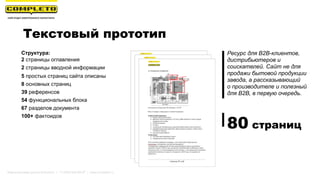 Текстовый прототип
Структура:
2 страницы оглавления
2 страницы вводной информации
5 простых страниц сайта описаны
8 основных страниц
39 референсов
54 функциональных блока
67 разделов документа
100+ фактоидов
Ресурс для B2B-клиентов,
дистрибьютеров и
соискателей. Сайт не для
продажи бытовой продукции
завода, а рассказывающий
о производителе и полезный
для B2B, в первую очередь.
80 страниц
Маркетинговая группа Комплето | +7 (495) 640-89-97 | www.completo.ru
 