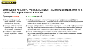 Вам нужно понимать глобальные цели компании и перевести их в
цели сайта и рекламных каналов
Важно не просто поставить эти цели, а регулярно их отслеживать
после запуска сайта. Отчётность по достижению KPI вашим новым
сайтом должна быть автоматизированная, визуально наглядная и
понятная.
Примеры плохих
1. Изменился фирменный
стиль компании — нужно
обновить под него сайт
2. Текущий сайт не нравится
руководству — не строгий,
не солидный, устаревший
3. Сайт есть в годовых KPI
отдела маркетинга — надо
делать 
1. Необходимо создать интернет-гипермаркет для профессионалов (B2B) для
выполнения плана продаж в X рублей, создать на его основе систему лояльности и
повысить повторные продажи на 25% в течение 1,5 лет
2. Текущий сайт работает с 2 сегментами аудитории, а у нас их 15, необходимо через
сайт или серию сайтов решить обработку потребностей оставшихся 13 сегментов
целевой аудитории и выполнить план по дополнительным продажам в X рублей
3. Сейчас сайт генерирует множество нецелевых обращений, новым сайтом
необходимо снизить нецелевые обращения до 5% и повысить конверсию заявок с
сайта в сделки на 30% в течение 1 года
и хороших целей
Маркетинговая группа Комплето | +7 (495) 640-89-97 | www.completo.ru
 