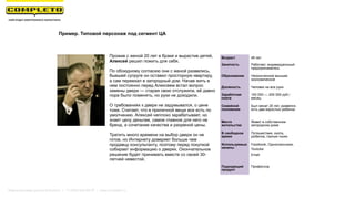 Возраст 49 лет
Занятость Работает, индивидуальный
предприниматель
Образование Неоконченное высшее
экономическое
Должность Человек на все руки
Заработная
плата
100 000 — 200 000 руб./
месяц
Семейной
положение
Был женат 20 лет, развелся,
есть два взрослых ребенка
Место
жительства
Живет в собственном
загородном доме
В свободное
время
Путешествия, охота,
рыбалка, горные лыжи
Используемые
каналы
Facebook, Одноклассники,
Youtube
Email
Подходящий
продукт
Профессор
Прожив с женой 20 лет в браке и вырастив детей,
Алексей решил пожить для себя.
По обоюдному согласию они с женой развелись,
бывшей супруге он оставил просторную квартиру,
а сам переехал в загородный дом. Начав жить в
нем постоянно перед Алексеем встал вопрос
замены двери — старая свою отслужила, её давно
пора было поменять, но руки не доходили.
О требованиях к двери не задумывался, о цене
тоже. Считает, что в приличной вещи все есть по
умолчанию. Алексей неплохо зарабатывает, но
знает цену деньгам, самое главное для него не
бренд, а сочетание качества и разумной цены.
Тратить много времени на выбор двери он не
готов, но Интернету доверяет больше чем
продавцу консультанту, поэтому перед покупкой
собирает информацию о дверях. Окончательное
решение будет принимать вместе со своей 30-
летней невестой.
Пример. Типовой персонаж под сегмент ЦА
Маркетинговая группа Комплето | +7 (495) 640-89-97 | www.completo.ru
 