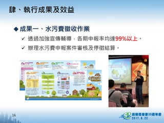16
肆、執行成果及效益
成果一、水污費徵收作業
 透過加強宣傳輔導，各期申報率均達99%以上。
 辦理水污費申報案件審核及停徵結算。
 