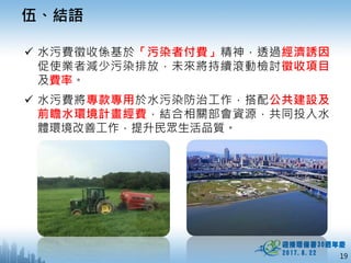19
伍、結語
 水污費徵收係基於「污染者付費」精神，透過經濟誘因
促使業者減少污染排放，未來將持續滾動檢討徵收項目
及費率。
 水污費將專款專用於水污染防治工作，搭配公共建設及
前瞻水環境計畫經費，結合相關部會資源，共同投入水
體環境改善工作，提升民眾生活品質。
 