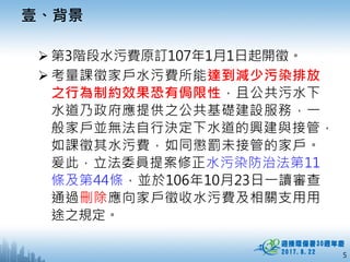 5
 第3階段水污費原訂107年1月1日起開徵。
 考量課徵家戶水污費所能達到減少污染排放
之行為制約效果恐有侷限性，且公共污水下
水道乃政府應提供之公共基礎建設服務，一
般家戶並無法自行決定下水道的興建與接管，
如課徵其水污費，如同懲罰未接管的家戶。
爰此，立法委員提案修正水污染防治法第11
條及第44條，並於106年10月23日一讀審查
通過刪除應向家戶徵收水污費及相關支用用
途之規定。
壹、背景
 