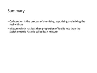 Summary
• Carburetion is the process of atomizing, vaporizing and mixing the
fuel with air
• Mixture which has less than proportion of fuel is less than the
Stoichiometric Ratio is called lean mixture
 
