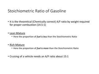 Stoichiometric Ratio of Gasoline
• It is the theoretical (Chemically correct) A/F ratio by weight required
for proper combustion (14.5:1)
• Lean Mixture
• Here the proportion of fuel is less than the Stoichiometric Ratio
• Rich Mixture
• Here the proportion of fuel is more than the Stoichiometric Ratio
• Cruising of a vehicle needs an A/F ratio about 15:1
 