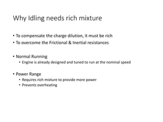 Why Idling needs rich mixture
• To compensate the charge dilution, it must be rich
• To overcome the Frictional & Inertial resistances
• Normal Running
• Engine is already designed and tuned to run at the nominal speed
• Power Range
• Requires rich mixture to provide more power
• Prevents overheating
 