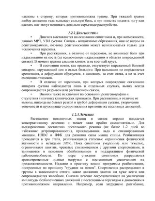 наклоны в сторону, которая противоположна травме. При тяжелой травме
любое движение тела вызывает сильную боль, а при попытке поднять ногу или
сделать шаг могут возникать довольно серьезные расстройства.
1.2.2 ДИАГНОСТИКА
• Диагноз выставляется на основании симптомов и, при возможности,
данных МРТ, УЗИ сустава. Связки - мягкотканые образования, они не видны на
рентгенограммах, поэтому рентгеноскопия может использоваться только для
исключения перелома.
• При растяжениях, в отличие от переломов, не возникает боли при
надавливании на кость (за исключением надавливания в области поврежденной
связки). В момент травмы слышен хлопок, а не костный хруст.
• В состоянии покоя, как правило, отсутствует выраженный болевой
синдром, нарушающий сон и отдых больного. При пальпации не определяется
крепитация, а деформация образуется, в основном, за счет отека, а не за счет
смещения отломков.
• В отличие от переломов, при которых повреждение связочного
аппарата сустава наблюдается лишь в отдельных случаях, вывих всегда
сопровождается разрывом или растяжением связок.
• Вывихи также исключают на основании рентгенографии и
отсутствия типичных клинических признаков. При растяжении, в отличие от
вывиха, никогда не бывает резкой и грубой деформации сустава, укорочения
конечности и пружинящего сопротивления при попытке пассивных движений.
1.2.3 ЛЕЧЕНИЕ
Растяжение поясничных мышц и связок хорошо поддается
консервативному лечению и может даже пройти самостоятельно. Для
выздоровления достаточно постельного режима (не более 1-2 дней во
избежание детренированности), прикладывания льда к спазмированным
мышцам, НПВС и ЛФК для развития силы мышц спины. Реабилитация
проводится в три этапа, различающихся степенью ограничения физической
активности и методами ЛФК. Пока симптомы умеренные или тяжелые,
ограничивают занятия, чреватые столкновением с другими спортсменами, и
занимаются в основном обезболиванием и поддержанием физической
работоспособности. По мере стихания симптомов разрешаются
кратковременные полные нагрузки с постепенным увеличением их
продолжительности. Недавно в практику вошли программы реабилитации,
построенные по принципу "трудное на потом". Спортсменов распределяют в
группы в зависимости оттого, какие движения даются им хуже всего или
сопровождаются жалобами. Сначала лечение сосредоточивают на увеличении
амплитуды безболезненных движений с постепенным переходом к движениям в
противоположном направлении. Например, если затруднено разгибание,
 