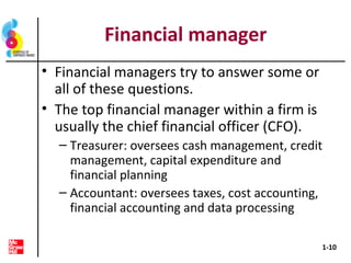 Financial manager
• Financial managers try to answer some or
all of these questions.
• The top financial manager within a firm is
usually the chief financial officer (CFO).
– Treasurer: oversees cash management, credit
management, capital expenditure and
financial planning
– Accountant: oversees taxes, cost accounting,
financial accounting and data processing
1-10
 