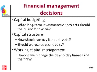 Financial management
decisions
• Capital budgeting
–What long-term investments or projects should
the business take on?
• Capital structure
–How should we pay for our assets?
–Should we use debt or equity?
• Working capital management
–How do we manage the day-to-day finances of
the firm?
1-12
 