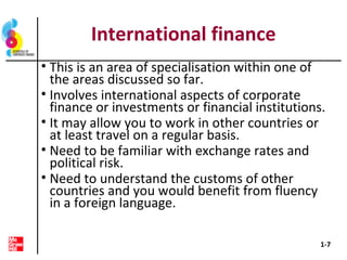 International finance
• This is an area of specialisation within one of
the areas discussed so far.
• Involves international aspects of corporate
finance or investments or financial institutions.
• It may allow you to work in other countries or
at least travel on a regular basis.
• Need to be familiar with exchange rates and
political risk.
• Need to understand the customs of other
countries and you would benefit from fluency
in a foreign language.
1-7
 