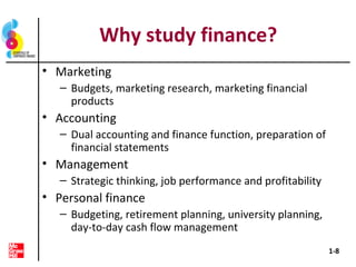 Why study finance?
• Marketing
– Budgets, marketing research, marketing financial
products
• Accounting
– Dual accounting and finance function, preparation of
financial statements
• Management
– Strategic thinking, job performance and profitability
• Personal finance
– Budgeting, retirement planning, university planning,
day-to-day cash flow management
1-8
 