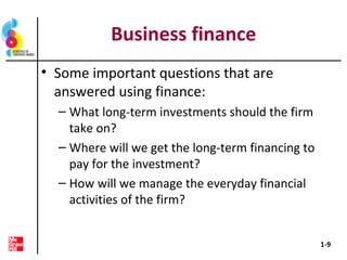 Business finance
• Some important questions that are
answered using finance:
– What long-term investments should the firm
take on?
– Where will we get the long-term financing to
pay for the investment?
– How will we manage the everyday financial
activities of the firm?
1-9
 