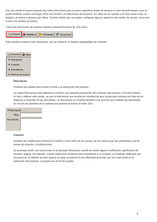 Una vez creado el nuevo proyecto hay cierta información que conviene especificar antes de empezar a crear las actividades y que se
podrá modificar cuando convenga, cómo son el título y la descripción del proyecto, los datos de los autores y el nivel y área a que va
dirigido y el idioma o idiomas que utiliza. También desde aquí se pueden configurar algunos aspectos del interfaz de usuario, como son
la piel y los sonidos de evento.
Toda esta información se introduce desde la pestaña Proyecto de JClic autor.
Esta pestaña contiene cuatro apartados, que se muestran en franjas desplegables de controles.
Descripción
Contiene las casillas para escribir el título y la descripción del proyecto.
La casilla Descripción está destinada a contener una pequeña explicación del contenido del proyecto. Conviene dedicar
un rato a rellenar este campo, ya que la información que escribimos resultará de gran ayuda para hacerse una idea de los
objetivos y contenido de las actividades. La descripción se mostrará también a los alumnos que realicen las actividades,
en una de las pestañas de la ventana que aparece al activar el botón JClic.
Creación
Contiene las casillas para introducir el nombre y otros datos de los autores, de los centros que han participado y de las
fechas de creación y modificaciones.
Se aconseja añadir una nueva línea en el apartado Revisiones cuando se realice alguna modificación significativa del
proyecto original. Por ejemplo, cuándo realicemos modificaciones importantes a un proyecto ya existente, elaborado por
otra persona. El objetivo de este registro es dejar constancia de las diferentes personas que han intervenido en la
realización del proyecto, y el papel que en él han jugado.
 