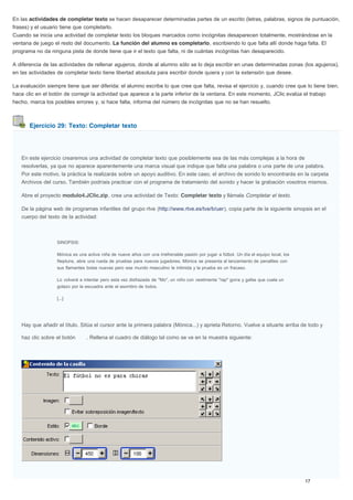 Ejercicio 29: Texto: Completar texto
En las actividades de completar texto se hacen desaparecer determinadas partes de un escrito (letras, palabras, signos de puntuación,
frases) y el usuario tiene que completarlo.
Cuando se inicia una actividad de completar texto los bloques marcados como incógnitas desaparecen totalmente, mostrándose en la
ventana de juego el resto del documento. La función del alumno es completarlo, escribiendo lo que falta allí donde haga falta. El
programa no da ninguna pista de donde tiene que ir el texto que falta, ni de cuántas incógnitas han desaparecido.
A diferencia de las actividades de rellenar agujeros, donde al alumno sólo se lo deja escribir en unas determinadas zonas (los agujeros),
en las actividades de completar texto tiene libertad absoluta para escribir donde quiera y con la extensión que desee.
La evaluación siempre tiene que ser diferida: el alumno escribe lo que cree que falta, revisa el ejercicio y, cuando cree que lo tiene bien,
hace clic en el botón de corregir la actividad que aparece a la parte inferior de la ventana. En este momento, JClic evalúa el trabajo
hecho, marca los posibles errores y, si hace falta, informa del número de incógnitas que no se han resuelto.
En este ejercicio crearemos una actividad de completar texto que posiblemente sea de las más complejas a la hora de
resolverlas, ya que no aparece aparentemente una marca visual que indique que falta una palabra o una parte de una palabra.
Por este motivo, la práctica la realizarás sobre un apoyo auditivo. En este caso, el archivo de sonido lo encontrarás en la carpeta
Archivos del curso. También podríais practicar con el programa de tratamiento del sonido y hacer la grabación vosotros mismos.
Abre el proyecto modulo4.JClic.zip, crea una actividad de Texto: Completar texto y llámala Completar el texto.
De la página web de programas infantiles del grupo rtve (http://www.rtve.es/tve/b/uer), copia parte de la siguiente sinopsis en el
cuerpo del texto de la actividad:
SINOPSIS:
Mónica es una activa niña de nueve años con una irrefrenable pasión por jugar a fútbol. Un día el equipo local, los
Neptuns, abre una rueda de pruebas para nuevos jugadores. Mónica se presenta al lanzamiento de penalties con
sus flamantes botas nuevas pero ese mundo masculino le intimida y la prueba es un fracaso.
Lo volverá a intentar pero esta vez disfrazada de "Mo", un niño con vestimenta "rap" gorra y gafas que cuela un
golazo por la escuadra ante el asombro de todos.
[...]
Hay que añadir el título. Sitúa el cursor ante la primera palabra (Mónica...) y aprieta Retorno. Vuelve a situarte arriba de todo y
haz clic sobre el botón . Rellena el cuadro de diálogo tal como se ve en la muestra siguiente:
 