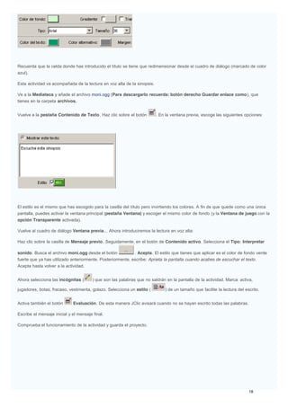 Recuerda que la celda donde has introducido el título se tiene que redimensionar desde el cuadro de diálogo (marcado de color
azul).
Esta actividad va acompañada de la lectura en voz alta de la sinopsis.
Ve a la Mediateca y añade el archivo moni.ogg (Para descargarlo recuerda: botón derecho Guardar enlace como), que
tienes en la carpeta archivos.
Vuelve a la pestaña Contenido de Texto. Haz clic sobre el botón . En la ventana previa, escoge las siguientes opciones:
El estilo es el mismo que has escogido para la casilla del título pero invirtiendo los colores. A fin de que quede como una única
pantalla, puedes activar la ventana principal (pestaña Ventana) y escoger el mismo color de fondo (y la Ventana de juego con la
opción Transparente activada).
Vuelve al cuadro de diálogo Ventana previa... Ahora introduciremos la lectura en voz alta:
Haz clic sobre la casilla de Mensaje previo. Seguidamente, en el botón de Contenido activo. Selecciona el Tipo: Interpretar
sonido. Busca el archivo moni.ogg desde el botón . Acepta. El estilo que tienes que aplicar es el color de fondo verde
fuerte que ya has utilizado anteriormente. Posteriormente, escribe: Aprieta la pantalla cuando acabes de escuchar el texto.
Acepta hasta volver a la actividad.
Ahora selecciona las incógnitas ( ) que son las palabras que no saldrán en la pantalla de la actividad. Marca: activa,
jugadores, botas, fracaso, vestimenta, golazo. Selecciona un estilo ( ) de un tamaño que facilite la lectura del escrito.
Activa también el botón Evaluación. De esta manera JClic avisará cuando no se hayan escrito todas las palabras.
Escribe el mensaje inicial y el mensaje final.
Comprueba el funcionamiento de la actividad y guarda el proyecto.
 