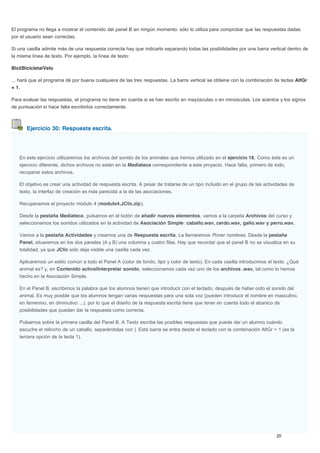 Ejercicio 30: Respuesta escrita.
El programa no llega a mostrar el contenido del panel B en ningún momento: sólo lo utiliza para comprobar que las respuestas dadas
por el usuario sean correctas.
Si una casilla admite más de una respuesta correcta hay que indicarlo separando todas las posibilidades por una barra vertical dentro de
la misma línea de texto. Por ejemplo, la línea de texto:
Bici|Bicicleta|Velo
... hará que el programa dé por buena cualquiera de las tres respuestas. La barra vertical se obtiene con la combinación de teclas AltGr
+ 1.
Para evaluar las respuestas, el programa no tiene en cuenta si se han escrito en mayúsculas o en minúsculas. Los acentos y los signos
de puntuación sí hace falta escribirlos correctamente.
En este ejercicio utilizaremos los archivos del sonido de los animales que hemos utilizado en el ejercicio 18. Como éste es un
ejercicio diferente, dichos archivos no están en la Mediateca correspondiente a este proyecto. Hace falta, primero de todo,
recuperar estos archivos.
El objetivo es crear una actividad de respuesta escrita. A pesar de tratarse de un tipo incluido en el grupo de las actividades de
texto, la interfaz de creación es más parecida a la de las asociaciones.
Recuperamos el proyecto módulo 4 (modulo4.JClic.zip).
Desde la pestaña Mediateca, pulsamos en el botón de añadir nuevos elementos, vamos a la carpeta Archivos del curso y
seleccionamos los sonidos utilizados en la actividad de Asociación Simple: caballo.wav, cerdo.wav, gallo.wav y perro.wav.
Vamos a la pestaña Actividades y creamos una de Respuesta escrita. La llamaremos Poner nombres. Desde la pestaña
Panel, situaremos en los dos paneles (A y B) una columna y cuatro filas. Hay que recordar que el panel B no se visualiza en su
totalidad, ya que JClic sólo deja visible una casilla cada vez.
Aplicaremos un estilo común a todo el Panel A (color de fondo, tipo y color de texto). En cada casilla introducimos el texto: ¿Qué
animal es? y, en Contenido activo|Interpretar sonido, seleccionamos cada vez uno de los archivos .wav, tal como lo hemos
hecho en la Asociación Simple.
En el Panel B, escribimos la palabra que los alumnos tienen que introducir con el teclado, después de haber oído el sonido del
animal. Es muy posible que los alumnos tengan varias respuestas para una sola voz (pueden introducir el nombre en masculino,
en femenino, en diminutivo ...), por lo que el diseño de la respuesta escrita tiene que tener en cuenta todo el abanico de
posibilidades que puedan dar la respuesta como correcta.
Pulsamos sobre la primera casilla del Panel B. A Texto escribe las posibles respuestas que puede dar un alumno cuándo
escuche el relincho de un caballo, separándolas con |. Esta barra se entra desde el teclado con la combinación AltGr + 1 (es la
tercera opción de la tecla 1).
 