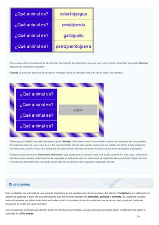 Crucigramas.
Comprueba el funcionamiento de la actividad escribiendo las diferentes opciones que has entrado. Acuérdate de pulsar Retorno
después de introducir la palabra.
Guarda la actividad después de escribir el mensaje inicial, el mensaje final y de dar el estilo a la ventana.
Fíjate que por defecto no está activada la opción Barajar. Ésta tiene mucho más sentido cuando se visualizan los dos paneles.
En este caso sólo es uno el que se ve. Es recomendable activar esta opción cuando en las casillas del Panel A hay imágenes
(en este caso, podrías incluir una fotografía de cada animal, siempre teniendo en cuenta a qué nivel va dirigido el proyecto).
Tampoco está activado el Contenido alternativo, que aparecería al resolver cada una de las casillas. En este caso, el esfuerzo
del alumno por escribir correctamente la respuesta es suficiente para no interrumpir la resolución de la actividad. Según el nivel,
el contenido alternativo de una casilla puede desviar la atención de la siguiente respuesta escrita.
Esta modalidad de actividad es una variante interactiva de los pasatiempos de las revistas y los diarios. El objetivo es ir rellenando el
tablero de palabras a partir de sus definiciones. Las definiciones pueden ser textuales, gráficas o sonoras. El programa muestra
automáticamente las definiciones tanto verticales como horizontales de las dos palabras que se cruzan en la posición donde se
encuentre el cursor en cada momento.
Los crucigramas se tienen que diseñar antes de introducir las entradas, aunque siempre se pueden hacer modificaciones sobre la
actividad en JClic author.
 