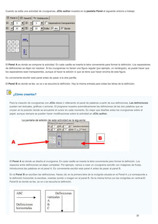 ¿Cómo crearlos?
Cuando se edita una actividad de crucigramas, JClic author muestra en la pestaña Panel el siguiente entorno a trabajo:
El Panel A es donde se compone la actividad. En cada casilla se inserta la letra conveniente para formar la definición. Los separadores
de definiciones se dejan sin resolver. Si los crucigramas no tienen una figura regular (por ejemplo, un rectángulo), se puede hacer que
los separadores sean transparentes, aunque al hacer la edición sí que se tiene que hacer encima de esta figura.
Es conveniente escribir este panel antes de pasar a la otra parrilla.
El Panel B es donde se lee, se ve o se escucha la definición. Hay la misma entrada para todas las letras de la definición.
Para la creación de crucigramas con JClic debes ir rellenando el panel de palabras a partir de sus definiciones. Las definiciones
pueden ser textuales, gráficas o sonoras. El programa muestra automáticamente las definiciones de las dos palabras que se
cruzan en la posición donde se encuentre el cursor en cada momento. Es mejor que diseñes antes los crucigramas sobre el
papel, aunque siempre se pueden hacer modificaciones sobre la actividad en JClic author.
El Panel A es donde se diseña el crucigrama. En cada casilla se inserta la letra conveniente para formar la definición. Los
espacios entre definiciones se dejan completar. Por ejemplo, vamos a crear un crucigrama sencillo con imágenes de frutas.
Introducimos las palabras en el panel A. Es conveniente escribir este panel A antes de pasar al panel B.
En el Panel B se escriben las definiciones. Haces clic en la primera letra de la incógnita situada en el Panel A y si corresponde a
la definición horizontal, la escribes, insertas sonido o imagen en el panel B. De la misma forma con las incógnitas en vertical.El
Panel B es donde se lee, se ve o se escucha la definición.
 