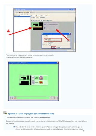 Ejercicio 31: Crear un proyecto con actividades de texto.
Podemos insertar imágenes para ayudar a nuestros alumnos a resolverlo.
La actividad una vez diseñada queda así:
Como ejercicio de este módulo tienes que crear un proyecto nuevo.
Busca en el periódico seis artículos breves (o fragmentos de artículos), de entre 100 y 150 palabras. Con este material tienes
que elaborar:
Una actividad de texto del tipo "rellenar agujeros" donde se hagan desaparecer cuatro palabras que el
alumno tendrá que escribir. Utiliza ventanas de ayuda en las incógnitas si el contexto no permite deducir
 