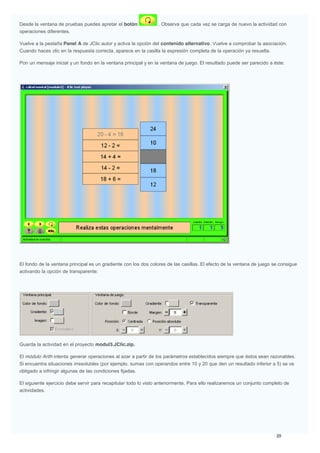 Desde la ventana de pruebas puedes apretar el botón . Observa que cada vez se carga de nuevo la actividad con
operaciones diferentes.
Vuelve a la pestaña Panel A de JClic autor y activa la opción del contenido alternativo. Vuelve a comprobar la asociación.
Cuando haces clic en la respuesta correcta, aparece en la casilla la expresión completa de la operación ya resuelta.
Pon un mensaje inicial y un fondo en la ventana principal y en la ventana de juego. El resultado puede ser parecido a éste:
El fondo de la ventana principal es un gradiente con los dos colores de las casillas. El efecto de la ventana de juego se consigue
activando la opción de transparente:
Guarda la actividad en el proyecto modul3.JClic.zip.
El módulo Arith intenta generar operaciones al azar a partir de los parámetros establecidos siempre que éstos sean razonables.
Si encuentra situaciones irresolubles (por ejemplo, sumas con operandos entre 10 y 20 que den un resultado inferior a 5) se ve
obligado a infringir algunas de las condiciones fijadas.
El siguiente ejercicio debe servir para recapitular todo lo visto anteriormente. Para ello realizaremos un conjunto completo de
actividades.
 