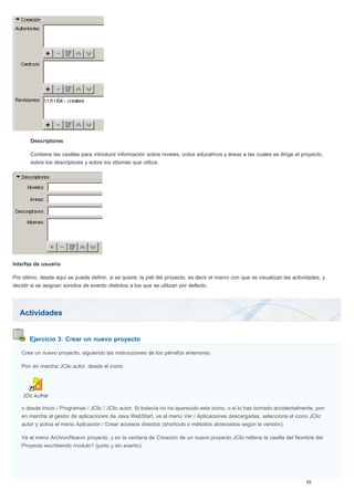 Actividades
Ejercicio 3: Crear un nuevo proyecto
Descriptores
Contiene las casillas para introducir información sobre niveles, ciclos educativos y áreas a las cuales se dirige el proyecto,
sobre los descriptores y sobre los idiomas que utiliza.
Interfaz de usuario
Por último, desde aquí se puede definir, si se quiere, la piel del proyecto, es decir el marco con que se visualizan las actividades, y
decidir si se asignan sonidos de evento distintos a los que se utilizan por defecto.
Crea un nuevo proyecto, siguiendo las instrucciones de los párrafos anteriores.
Pon en marcha JClic autor, desde el icono
o desde Inicio / Programas / JClic / JClic autor. Si todavía no ha aparecido este icono, o si lo has borrado accidentalmente, pon
en marcha al gestor de aplicaciones de Java WebStart, ve al menú Ver / Aplicaciones descargadas, selecciona el icono JClic
autor y activa el menú Aplicación / Crear accesos directos (shortcuts o métodos abreviados según la versión).
Ve al menú Archivo/Nuevo proyecto, y en la ventana de Creación de un nuevo proyecto JClic rellena la casilla del Nombre del
Proyecto escribiendo modulo1 (junto y sin acento).
 