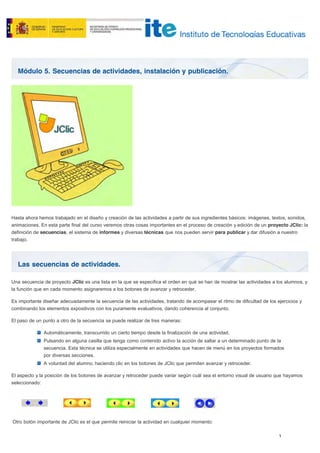 Módulo 5. Secuencias de actividades, instalación y publicación.
Las secuencias de actividades.
Hasta ahora hemos trabajado en el diseño y creación de las actividades a partir de sus ingredientes básicos: imágenes, textos, sonidos,
animaciones. En esta parte final del curso veremos otras cosas importantes en el proceso de creación y edición de un proyecto JClic: la
definición de secuencias, el sistema de informes y diversas técnicas que nos pueden servir para publicar y dar difusión a nuestro
trabajo.
Una secuencia de proyecto JClic es una lista en la que se especifica el orden en qué se han de mostrar las actividades a los alumnos, y
la función que en cada momento asignaremos a los botones de avanzar y retroceder.
Es importante diseñar adecuadamente la secuencia de las actividades, tratando de acompasar el ritmo de dificultad de los ejercicios y
combinando los elementos expositivos con los puramente evaluativos, dando coherencia al conjunto.
El paso de un punto a otro de la secuencia se puede realizar de tres maneras:
Automáticamente, transcurrido un cierto tiempo desde la finalización de una actividad.
Pulsando en alguna casilla que tenga como contenido activo la acción de saltar a un determinado punto de la
secuencia. Esta técnica se utiliza especialmente en actividades que hacen de menú en los proyectos formados
por diversas secciones.
A voluntad del alumno, haciendo clic en los botones de JClic que permiten avanzar y retroceder.
El aspecto y la posición de los botones de avanzar y retroceder puede variar según cuál sea el entorno visual de usuario que hayamos
seleccionado:
Otro botón importante de JClic es el que permite reiniciar la actividad en cualquier momento:
 