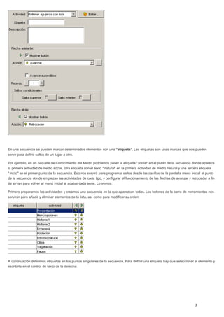 En una secuencia se pueden marcar determinados elementos con una "etiqueta". Las etiquetas son unas marcas que nos pueden
servir para definir saltos de un lugar a otro.
Por ejemplo, en un paquete de Conocimiento del Medio podríamos poner la etiqueta "social" en el punto de la secuencia donde aparece
la primera actividad de medio social, otra etiqueta con el texto "natural" en la primera actividad de medio natural y una tercera etiqueta
"inicio" en el primer punto de la secuencia. Eso nos servirá para programar saltos desde las casillas de la pantalla menú inicial al punto
de la secuencia donde empiezan las actividades de cada tipo, y configurar el funcionamiento de las flechas de avanzar y retroceder a fin
de sirvan para volver al menú inicial al acabar cada serie. Lo vemos:
Primero preparamos las actividades y creamos una secuencia en la que aparezcan todas. Los botones de la barra de herramientas nos
servirán para añadir y eliminar elementos de la lista, así como para modificar su orden:
A continuación definimos etiquetas en los puntos singulares de la secuencia. Para definir una etiqueta hay que seleccionar el elemento y
escribirla en el control de texto de la derecha:
 
