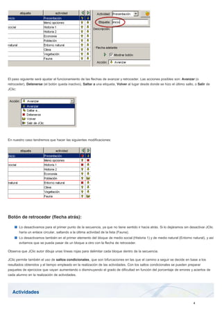 Actividades
El paso siguiente será ajustar el funcionamiento de las flechas de avanzar y retroceder. Las acciones posibles son: Avanzar (o
retroceder), Detenerse (el botón queda inactivo), Saltar a una etiqueta, Volver al lugar desde donde se hizo el último salto, o Salir de
JClic:
En nuestro caso tendremos que hacer las siguientes modificaciones:
Botón de retroceder (flecha atrás):
Lo desactivamos para el primer punto de la secuencia, ya que no tiene sentido ir hacia atrás. Si lo dejáramos sin desactivar JClic
haría un enlace circular, saltando a la última actividad de la lista (Fauna).
Lo desactivamos también en el primer elemento del bloque de medio social (Historia 1) y de medio natural (Entorno natural), y así
evitamos que se pueda pasar de un bloque a otro con la flecha de retroceder.
Observa que JClic autor dibuja unas líneas rojas para delimitar cada bloque dentro de la secuencia.
JClic permite también el uso de saltos condicionales, que son bifurcaciones en las que el camino a seguir se decide en base a los
resultados obtenidos y el tiempo empleado en la realización de las actividades. Con los saltos condicionales se pueden preparar
paquetes de ejercicios que vayan aumentando o disminuyendo el grado de dificultad en función del porcentaje de errores y aciertos de
cada alumno en la realización de actividades.
 