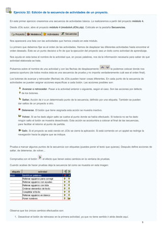 Ejercicio 32: Edición de la secuencia de actividades de un proyecto.
En este primer ejercicio crearemos una secuencia de actividades básica. La realizaremos a partir del proyecto módulo 4.
Desde JClic autor, abre el proyecto módulo 4 (modulo4.JClic.zip). Colócate en la pestaña Secuencias.
Nos aparecerá una lista con las actividades que hemos creado en este módulo.
Lo primero que debemos fijar es el orden de las actividades. Hemos de desplazar las diferentes actividades hasta encontrar el
orden deseado. Éste es un punto decisivo a fin de que la ejecución del proyecto sea un éxito como actividad de aprendizaje.
Nos ayuda en esta tarea el nombre de la actividad que, en pocas palabras, nos da la información necesaria para saber de qué
actividad elaborada se trata.
Pulsamos sobre el nombre de una actividad y con las flechas de desplazamiento la podemos colocar donde nos
parezca oportuno (de todos modos ésta es una secuencia de prueba y no importa verdaderamente cuál sea el orden final).
Los botones de avanzar y retroceder (flechas) de JClic pueden hacer cosas diferentes. En cada punto de la secuencia de
actividades se pueden asignar acciones específicas a cada botón. Las acciones posibles son:
Avanzar o retroceder. Pasar a la actividad anterior o siguiente, según el caso. Son las acciones por defecto
de los botones.
Saltar. Acción de ir a un determinado punto de la secuencia, definido por una etiqueta. También se pueden
dar saltos de un proyecto a otro.
Detenerse. El botón que tiene asignada esta acción se muestra inactivo.
Volver. Si se ha dado algún salto se vuelve al punto donde se había efectuado. Si todavía no se ha dado
ningún salto el botón se muestra desactivado. Esta acción se acostumbra a colocar al final de las secuencias,
para facilitar el retorno al punto de partida.
Salir. Si el proyecto se está viendo en JClic se cierra la aplicación. Si está corriendo en un applet se redirige la
navegación hacia la página que se indique.
Prueba a marcar algunos puntos de la secuencia con etiquetas (puedes poner el texto que quieras). Después define acciones de
saltar, de detenerse, de volver...
Comprueba con el botón el efecto que tienen estos cambios en la ventana de pruebas.
Cuando acabes de hacer pruebas deja la secuencia tal como se muestra en esta imagen:
Observa que los únicos cambios efectuados son:
1. Desactivar el botón de retroceso en la primera actividad, ya que no tiene sentido ir atrás desde aquí.
 