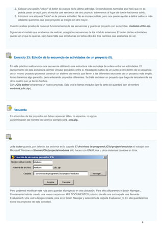 Ejercicio 33: Edición de la secuencia de actividades de un proyecto (II).
Recuerda
2. Colocar una acción "volver" al botón de avance de la última actividad. En condiciones normales eso hará que no se
pueda pasar de aquí, pero si resulta que veníamos de otro proyecto volveremos al lugar de donde habíamos salido.
3. Introducir una etiqueta "inicio" en la primera actividad. No es imprescindible, pero nos puede ayudar a definir saltos si más
adelante queremos que este proyecto se integre en otro mayor.
Cuando acabes prueba de nuevo el funcionamiento de las secuencias y guarda el proyecto con su nombre, modulo4.JClic.zip.
Siguiendo el modelo que acabamos de realizar, arregla las secuencias de los módulo anteriores. El orden de las actividades
puede ser el que tú quieras, pero hace falta que introduzcas en todos ellos los tres cambios que acabamos de ver.
En esta práctica realizaremos una secuencia utilizando una estructura más compleja de enlace entre las actividades. El
conocimiento de esta estructura permite vincular proyectos entre sí. Realizando saltos de un punto a otro dentro de la secuencia
de un mismo proyecto podemos construir un sistema de menús que lleven a las diferentes secciones de un proyecto más amplio.
Ahora haremos algo parecido, pero enlazando proyectos diferentes. Se trata de hacer un proyecto que haga de lanzadera de los
otros cuatro que ya tienes hechos.
Con JClic author crearemos un nuevo proyecto. Esta vez le llamas modulos (por lo tanto se guardará con el nombre
modulos.jclic.zip).
En el nombre de los proyectos no deben aparecer tildes, ni espacios, ni signos.
La terminación del nombre del archivo siempre será .jclic.zip.
Jclic Autor guarda, por defecto, los archivos en la carpeta C:Archivos de programaJClicprojectsmodulos si trabajas con
Microsoft Windows o $home/JClic/projects/modulos si lo haces con GNU/Linux u otros sistemas basados en Unix.
Pero podemos modificar esta ruta para guardar el proyecto en otra ubicación. Para ello utilizaremos el botón Navegar...
Previamente habrás creado una nueva carpeta en MIS DOCUMENTOS y dentro de ella una subcarpeta que llamarás
Evaluacion5. Una vez la tengas creada, pica en el botón Navegar y selecciona la carpeta Evaluacion_5. En ella guardaremos
todos los proyectos de esta actividad.
 