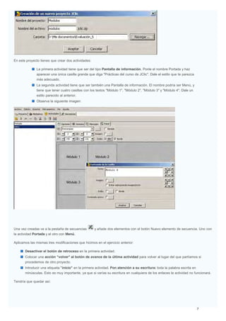En este proyecto tienes que crear dos actividades:
La primera actividad tiene que ser del tipo Pantalla de información. Ponle el nombre Portada y haz
aparecer una única casilla grande que diga "Prácticas del curso de JClic". Dale el estilo que te parezca
más adecuado.
La segunda actividad tiene que ser también una Pantalla de información. El nombre podría ser Menú, y
tiene que tener cuatro casillas con los textos "Módulo 1", "Módulo 2", "Módulo 3" y "Módulo 4". Dale un
estilo parecido al anterior.
Observa la siguiente imagen:
Una vez creadas ve a la pestaña de secuencias y añade dos elementos con el botón Nuevo elemento de secuencia. Uno con
la actividad Portada y el otro con Menú.
Aplicamos las mismas tres modificaciones que hicimos en el ejercicio anterior:
Desactivar el botón de retroceso en la primera actividad.
Colocar una acción "volver" al botón de avance de la última actividad para volver al lugar del que partíamos si
procedemos de otro proyecto.
Introducir una etiqueta "inicio" en la primera actividad. Pon atención a su escritura: toda la palabra escrita en
minúsculas. Esto es muy importante, ya que si varías su escritura en cualquiera de los enlaces la actividad no funcionará.
Tendría que quedar así:
 