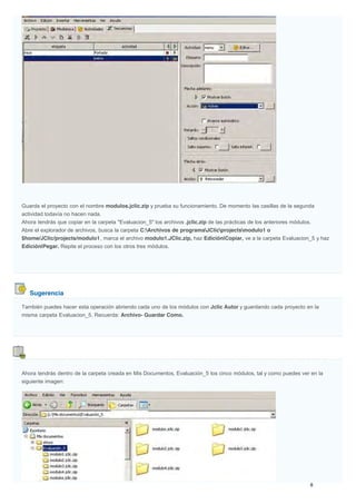 Sugerencia
Guarda el proyecto con el nombre modulos.jclic.zip y prueba su funcionamiento. De momento las casillas de la segunda
actividad todavía no hacen nada.
Ahora tendrás que copiar en la carpeta "Evaluacion_5" los archivos .jclic.zip de las prácticas de los anteriores módulos.
Abre el explorador de archivos, busca la carpeta C:Archivos de programaJClicprojectsmodulo1 o
$home/JClic/projects/modulo1, marca el archivo modulo1.JClic.zip, haz Edición|Copiar, ve a la carpeta Evaluacion_5 y haz
Edición|Pegar. Repite el proceso con los otros tres módulos.
También puedes hacer esta operación abriendo cada uno de los módulos con Jclic Autor y guardando cada proyecto en la
misma carpeta Evaluacion_5. Recuerda: Archivo- Guardar Como.
Ahora tendrás dentro de la carpeta creada en Mis Documentos, Evaluación_5 los cinco módulos, tal y como puedes ver en la
siguiente imagen:
 