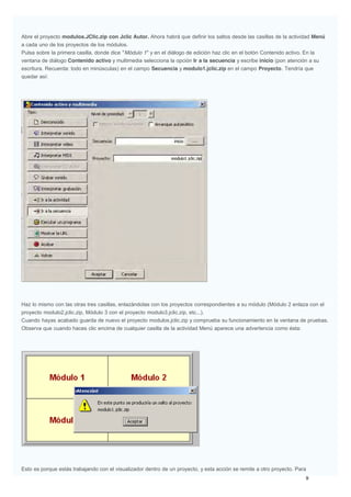 Abre el proyecto modulos.JClic.zip con Jclic Autor. Ahora habrá que definir los saltos desde las casillas de la actividad Menú
a cada uno de los proyectos de los módulos.
Pulsa sobre la primera casilla, donde dice "Módulo 1" y en el diálogo de edición haz clic en el botón Contenido activo. En la
ventana de diálogo Contenido activo y multimedia selecciona la opción Ir a la secuencia y escribe inicio (pon atención a su
escritura. Recuerda: todo en minúsculas) en el campo Secuencia y modulo1.jclic.zip en el campo Proyecto. Tendría que
quedar así:
Haz lo mismo con las otras tres casillas, enlazándolas con los proyectos correspondientes a su módulo (Módulo 2 enlaza con el
proyecto modulo2.jclic.zip, Módulo 3 con el proyecto modulo3.jclic.zip, etc...).
Cuando hayas acabado guarda de nuevo el proyecto modulos.jclic.zip y comprueba su funcionamiento en la ventana de pruebas.
Observa que cuando haces clic encima de cualquier casilla de la actividad Menú aparece una advertencia como ésta:
Esto es porque estás trabajando con el visualizador dentro de un proyecto, y esta acción se remite a otro proyecto. Para
 