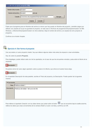 Ejercicio 4: Dar forma al proyecto
Fíjate que el programa pone en Nombre del archivo lo mismo que has puesto en Nombre del proyecto, y también asigna por
defecto una carpeta en la que se guardará el proyecto, en este caso C:Archivos de programaJClicprojectsmodulo1 en MS-
Windows, o $home/JClic/projects/modulo1 en otros sistemas. Deja el nombre del archivo y la carpeta tal como propone el
programa.
Confirma con el botón Aceptar.
Una vez existe un nuevo proyecto creado, hay que rellenar algunos datos más antes de empezar a crear actividades.
Haz clic sobre la pestaña Proyecto.
Para desplegar y poder utilizar cada uno de los apartados, en el caso de que los encuentres cerrados, pulsa sobre la flecha de la
izquierda.
Si quieres cerrar de nuevo algún apartado vuelve a pulsar en la flecha, que ahora se muestra hacia abajo.
En el apartado Descripción de esta pestaña, escribe el Título del proyecto y la Descripción. Puede quedar de la siguiente
manera:
Para rellenar el apartado Creación con tus datos tienes que pulsar sobre el botón que se encuentra bajo la casilla autor/es,
rellena los datos que creas convenientes de la ventana Añadir un autor a la lista y confirma con OK.
 