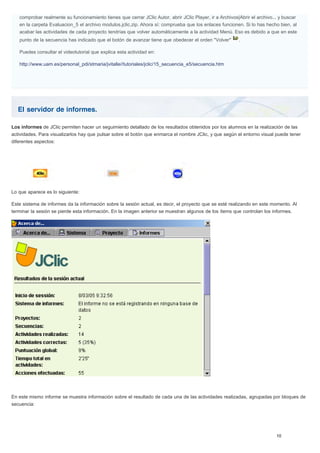 El servidor de informes.
comprobar realmente su funcionamiento tienes que cerrar JClic Autor, abrir JClic Player, ir a Archivos|Abrir el archivo... y buscar
en la carpeta Evaluacion_5 el archivo modulos.jclic.zip. Ahora sí: comprueba que los enlaces funcionen. Si lo has hecho bien, al
acabar las actividades de cada proyecto tendrías que volver automáticamente a la actividad Menú. Eso es debido a que en este
punto de la secuencia has indicado que el botón de avanzar tiene que obedecer el orden "Volver" .
Puedes consultar el videotutorial que explica esta actividad en:
http://www.uam.es/personal_pdi/stmaria/jvitalle//tutoriales/jclic/15_secuencia_e5/secuencia.htm
Los informes de JClic permiten hacer un seguimiento detallado de los resultados obtenidos por los alumnos en la realización de las
actividades. Para visualizarlos hay que pulsar sobre el botón que enmarca el nombre JClic, y que según el entorno visual puede tener
diferentes aspectos:
Lo que aparece es lo siguiente:
Este sistema de informes da la información sobre la sesión actual, es decir, el proyecto que se esté realizando en este momento. Al
terminar la sesión se pierde esta información. En la imagen anterior se muestran algunos de los ítems que controlan los informes.
En este mismo informe se muestra información sobre el resultado de cada una de las actividades realizadas, agrupadas por bloques de
secuencia:
 